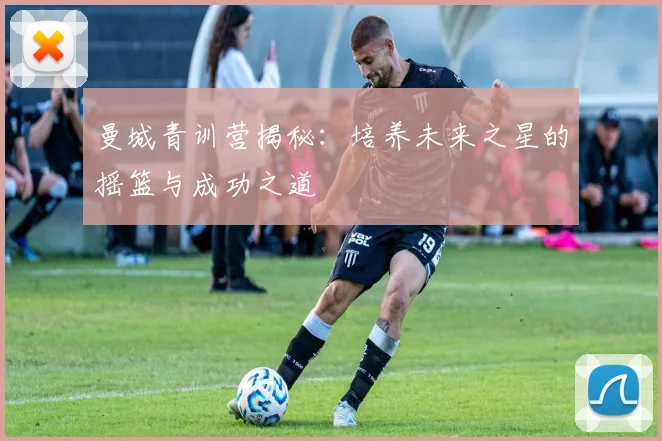 曼城青训营揭秘:培养未来之星的摇篮与成功之道