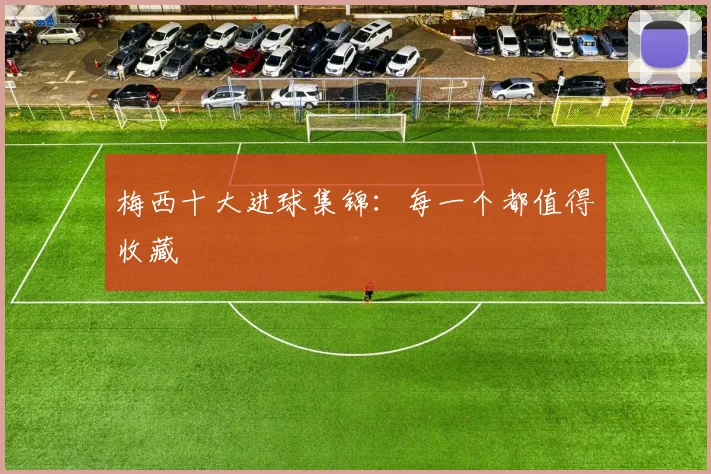 梅西十大进球集锦：每一个都值得收藏