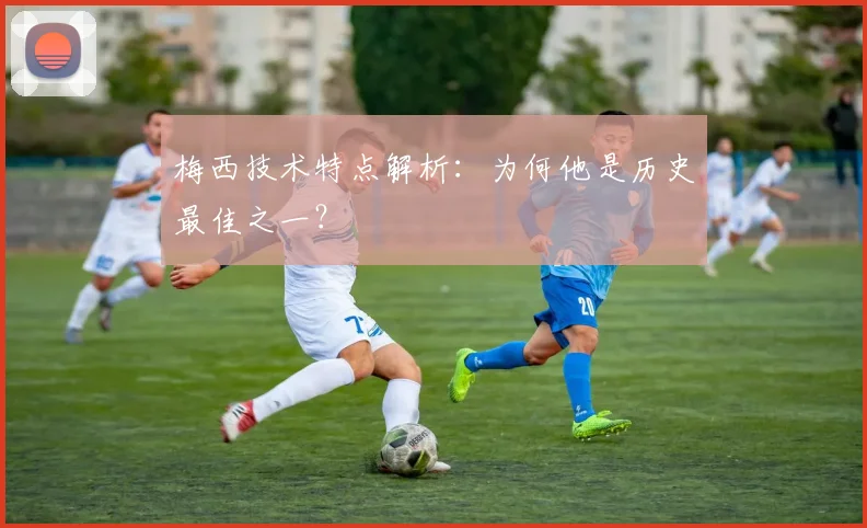 梅西技术特点解析：为何他是历史最佳之一？