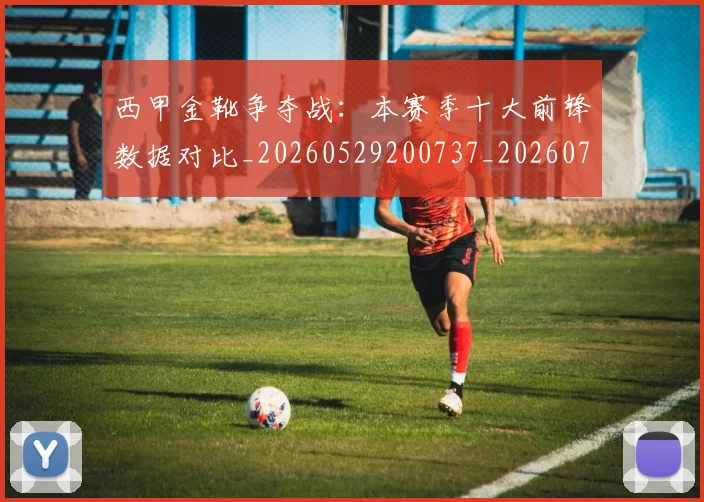 西甲金靴争夺战：本赛季十大前锋数据对比_20260529200737_20260703181937