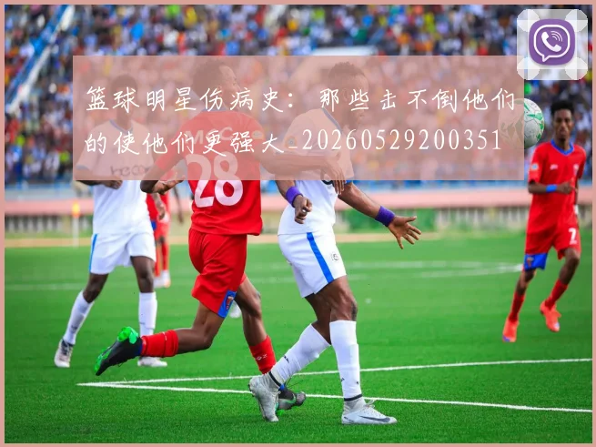 篮球明星伤病史：那些击不倒他们的使他们更强大_20260529200351