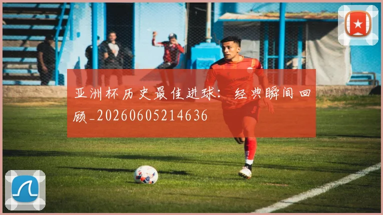 亚洲杯历史最佳进球:经典瞬间回顾_20260605214636