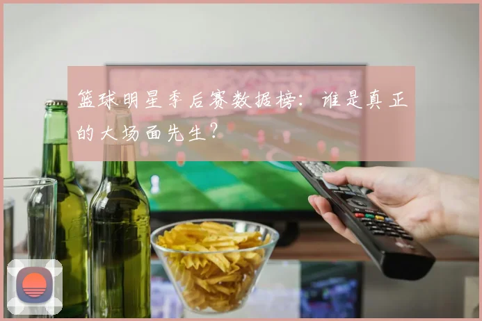 篮球明星季后赛数据榜：谁是真正的大场面先生？