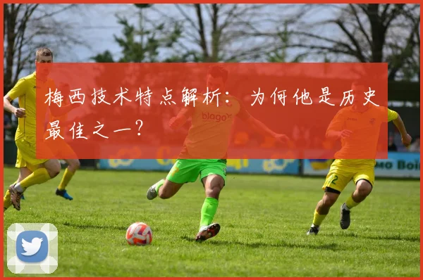 梅西技术特点解析:为何他是历史最佳之一?