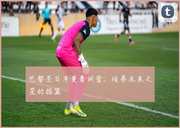 巴黎圣日耳曼青训营:培养未来之星的摇篮