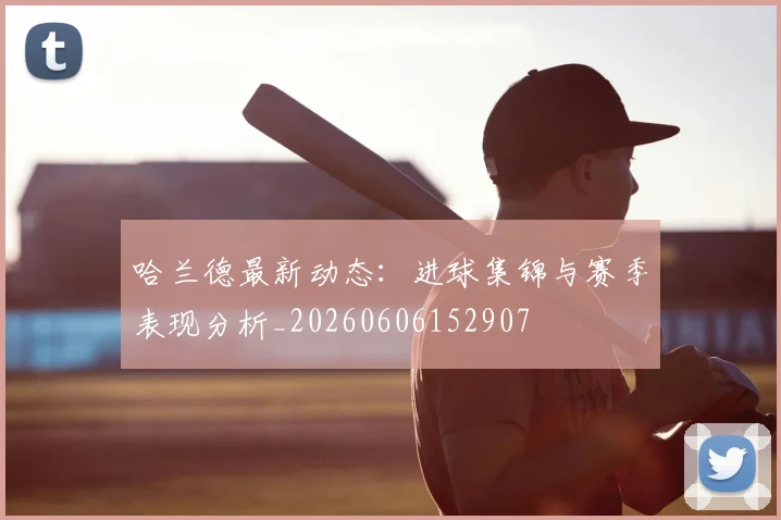 哈兰德最新动态：进球集锦与赛季表现分析_20260606152907