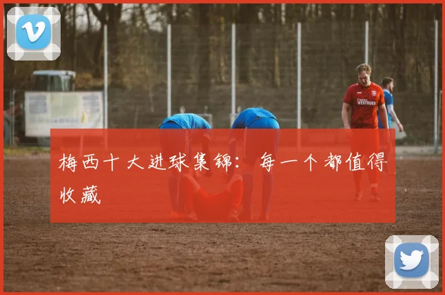 梅西十大进球集锦:每一个都值得收藏
