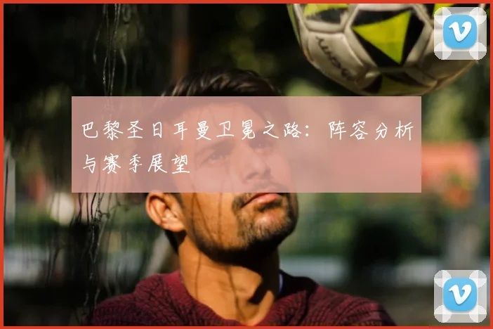 巴黎圣日耳曼卫冕之路:阵容分析与赛季展望